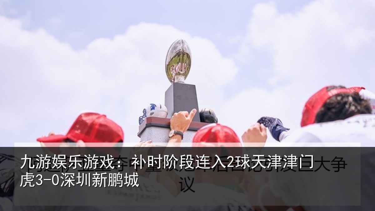 九游娱乐游戏：补时阶段连入2球天津津门虎3-0深圳新鹏城