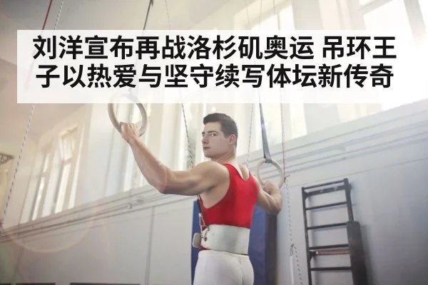 刘洋宣布再战洛杉矶奥运 吊环王子以热爱与坚守续写体坛新传奇