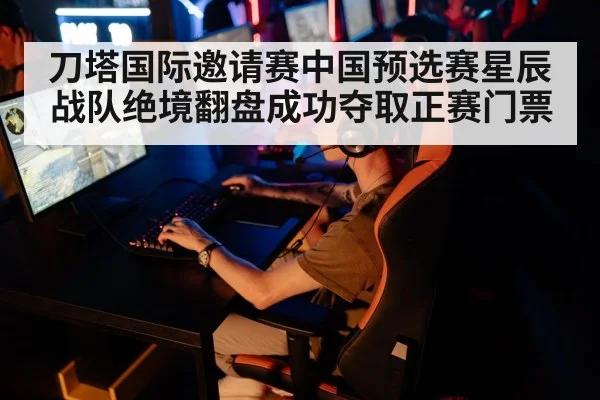 刀塔国际邀请赛中国预选赛星辰战队绝境翻盘成功夺取正赛门票