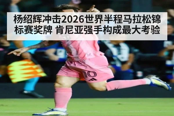 杨绍辉冲击2026世界半程马拉松锦标赛奖牌 肯尼亚强手构成最大考验